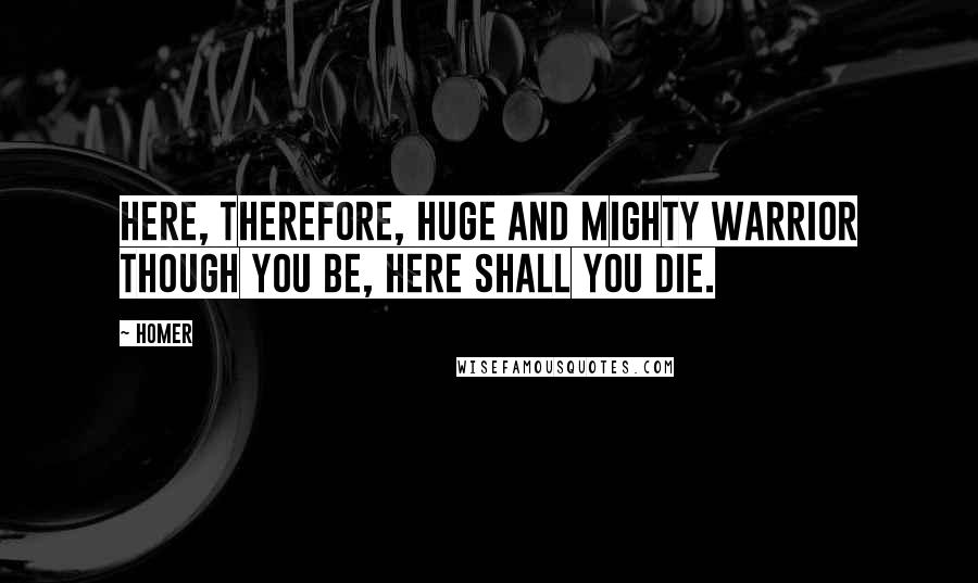 Homer Quotes: Here, therefore, huge and mighty warrior though you be, here shall you die.