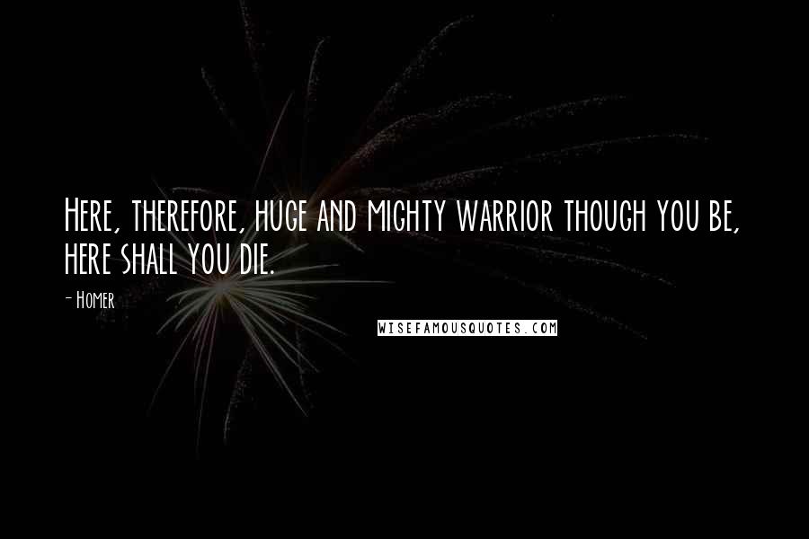 Homer Quotes: Here, therefore, huge and mighty warrior though you be, here shall you die.