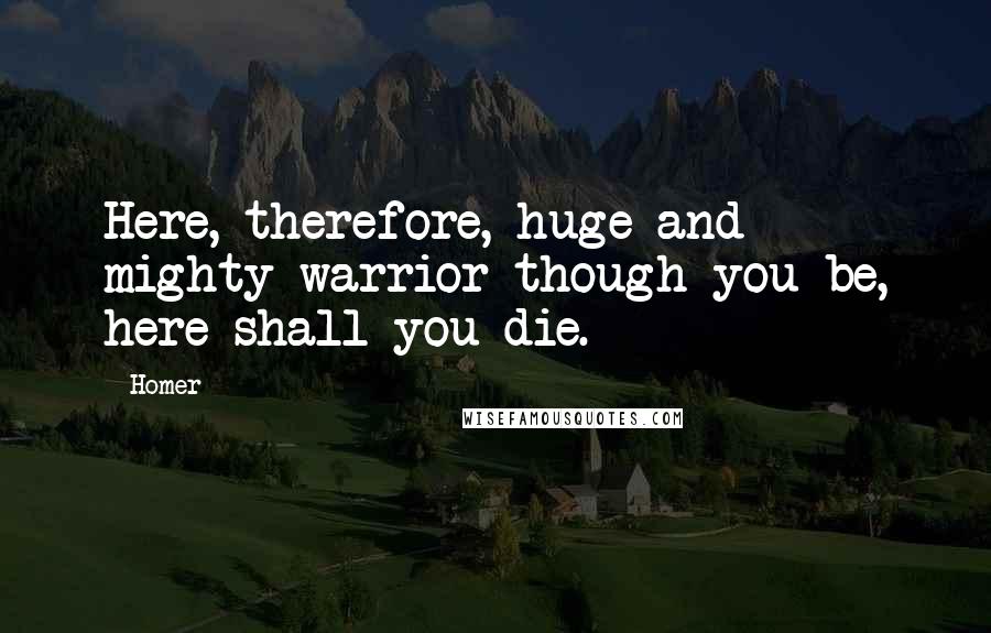 Homer Quotes: Here, therefore, huge and mighty warrior though you be, here shall you die.