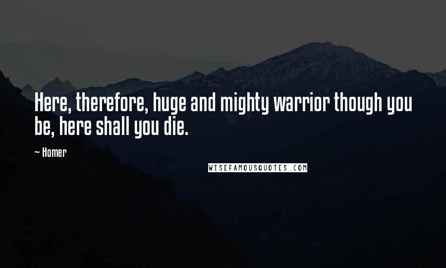 Homer Quotes: Here, therefore, huge and mighty warrior though you be, here shall you die.