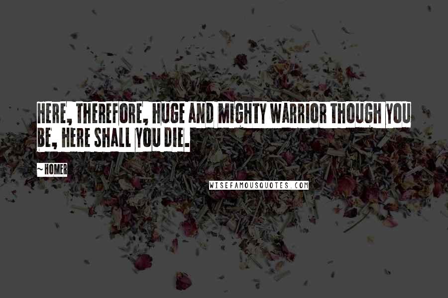 Homer Quotes: Here, therefore, huge and mighty warrior though you be, here shall you die.