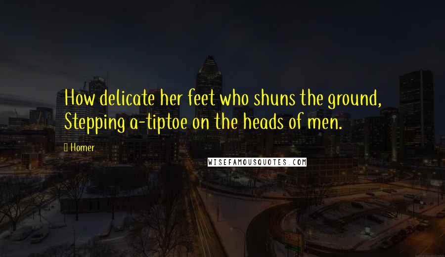 Homer Quotes: How delicate her feet who shuns the ground, Stepping a-tiptoe on the heads of men.