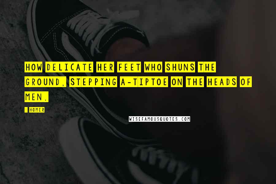 Homer Quotes: How delicate her feet who shuns the ground, Stepping a-tiptoe on the heads of men.