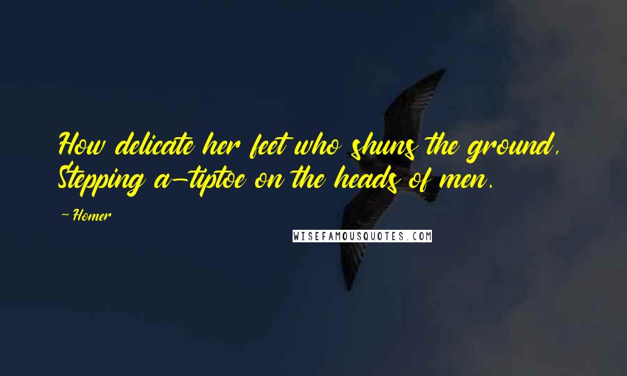 Homer Quotes: How delicate her feet who shuns the ground, Stepping a-tiptoe on the heads of men.