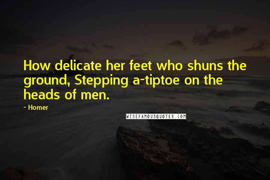 Homer Quotes: How delicate her feet who shuns the ground, Stepping a-tiptoe on the heads of men.