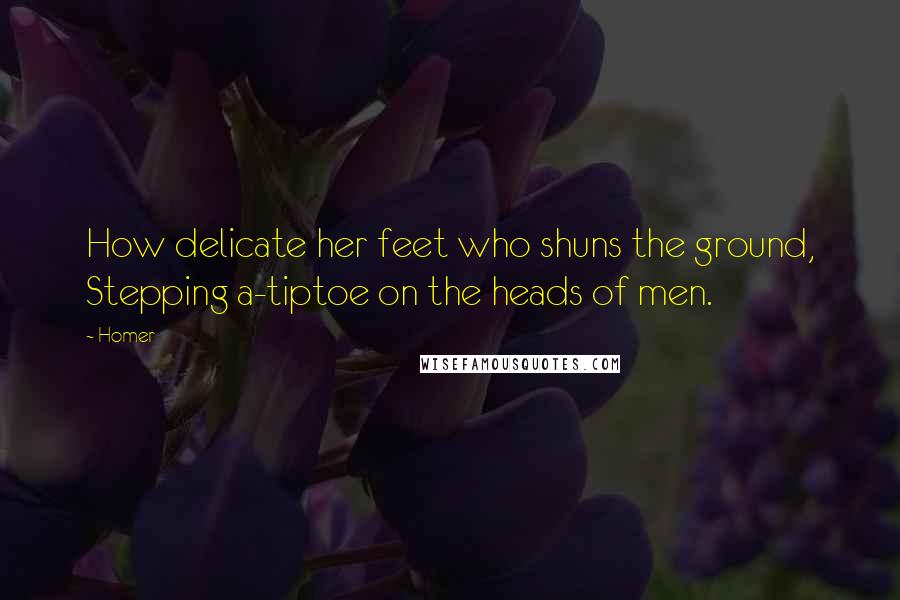 Homer Quotes: How delicate her feet who shuns the ground, Stepping a-tiptoe on the heads of men.