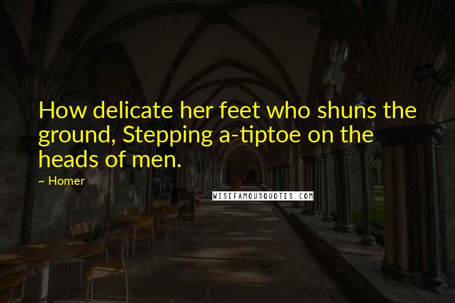 Homer Quotes: How delicate her feet who shuns the ground, Stepping a-tiptoe on the heads of men.