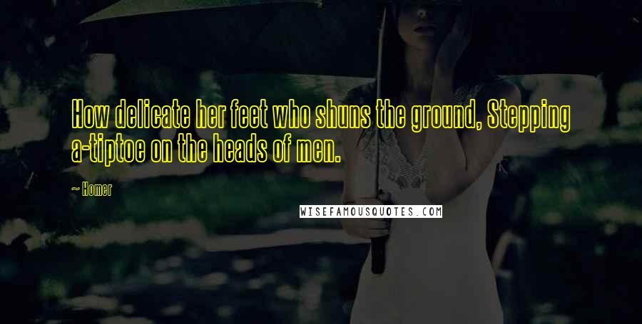 Homer Quotes: How delicate her feet who shuns the ground, Stepping a-tiptoe on the heads of men.