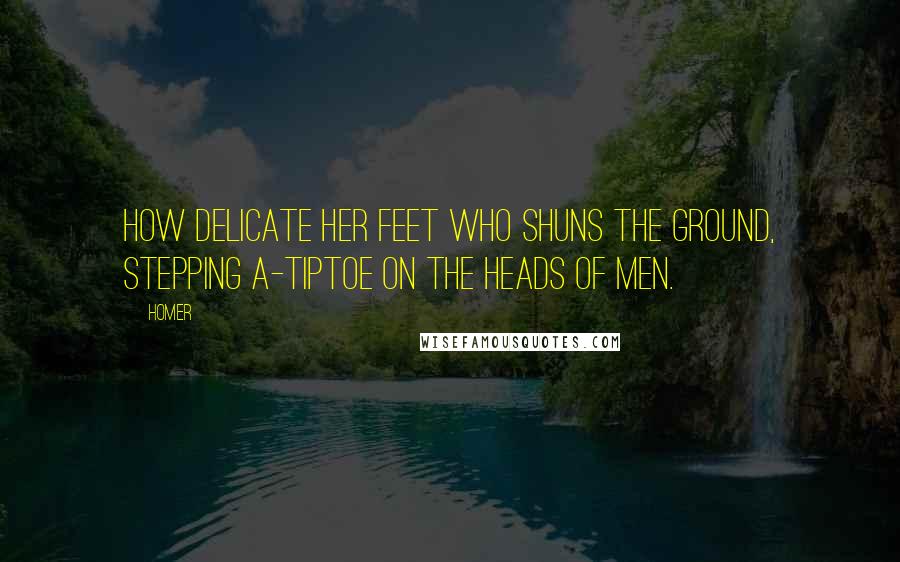 Homer Quotes: How delicate her feet who shuns the ground, Stepping a-tiptoe on the heads of men.