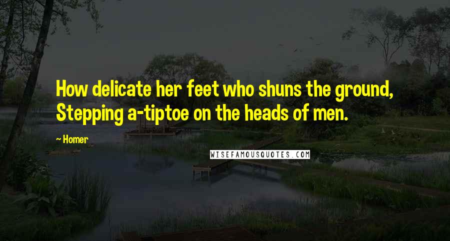 Homer Quotes: How delicate her feet who shuns the ground, Stepping a-tiptoe on the heads of men.