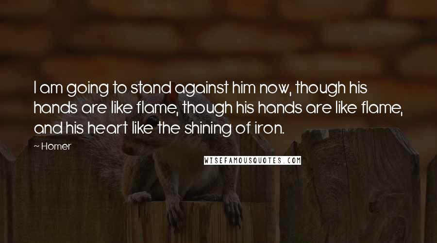 Homer Quotes: I am going to stand against him now, though his hands are like flame, though his hands are like flame, and his heart like the shining of iron.