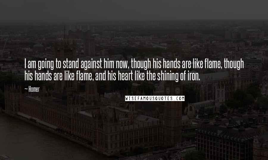 Homer Quotes: I am going to stand against him now, though his hands are like flame, though his hands are like flame, and his heart like the shining of iron.