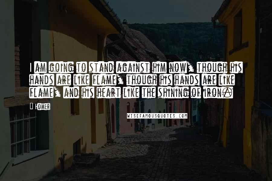 Homer Quotes: I am going to stand against him now, though his hands are like flame, though his hands are like flame, and his heart like the shining of iron.