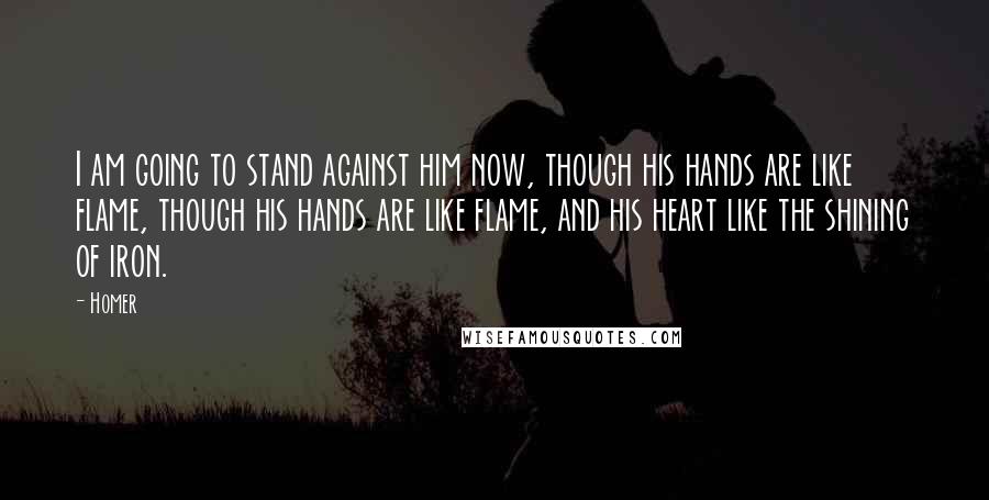 Homer Quotes: I am going to stand against him now, though his hands are like flame, though his hands are like flame, and his heart like the shining of iron.