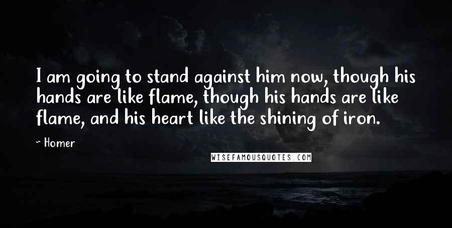 Homer Quotes: I am going to stand against him now, though his hands are like flame, though his hands are like flame, and his heart like the shining of iron.