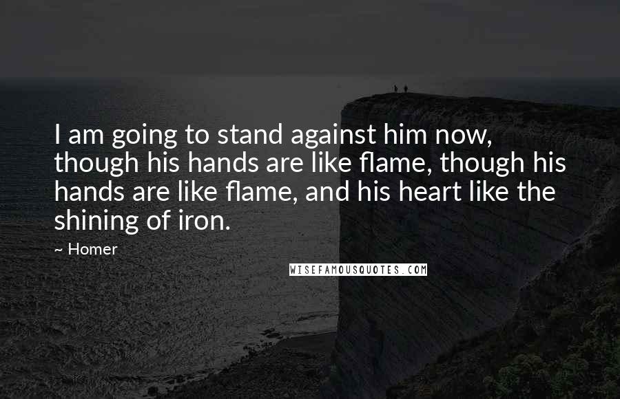 Homer Quotes: I am going to stand against him now, though his hands are like flame, though his hands are like flame, and his heart like the shining of iron.