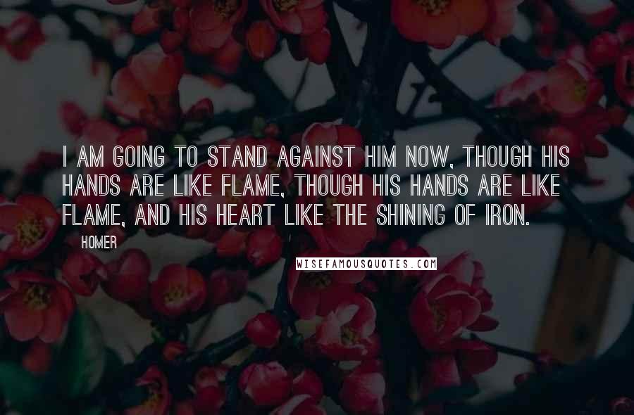 Homer Quotes: I am going to stand against him now, though his hands are like flame, though his hands are like flame, and his heart like the shining of iron.