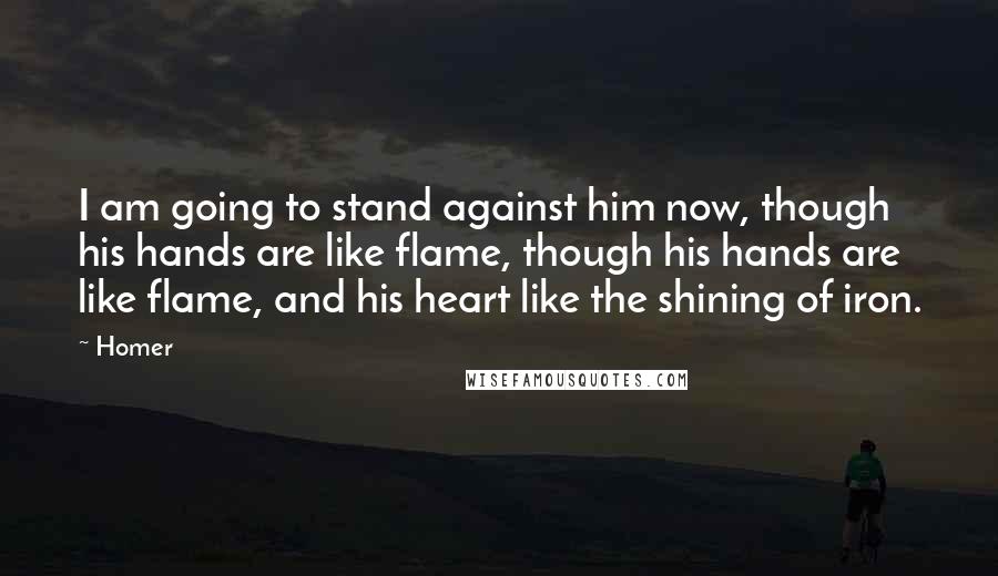 Homer Quotes: I am going to stand against him now, though his hands are like flame, though his hands are like flame, and his heart like the shining of iron.