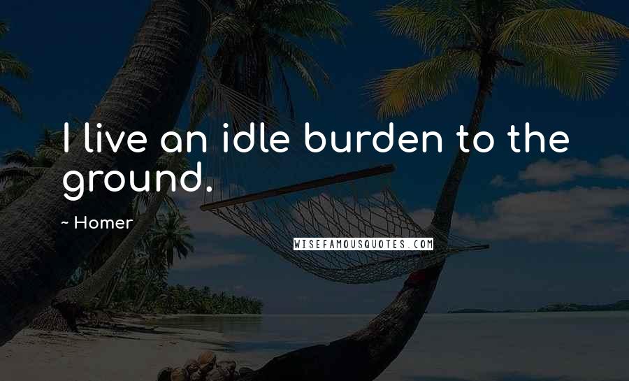 Homer Quotes: I live an idle burden to the ground.