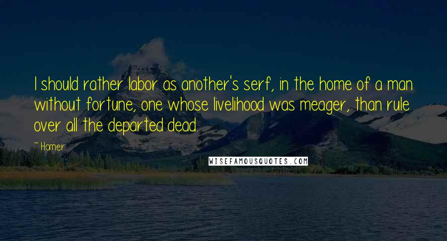 Homer Quotes: I should rather labor as another's serf, in the home of a man without fortune, one whose livelihood was meager, than rule over all the departed dead.