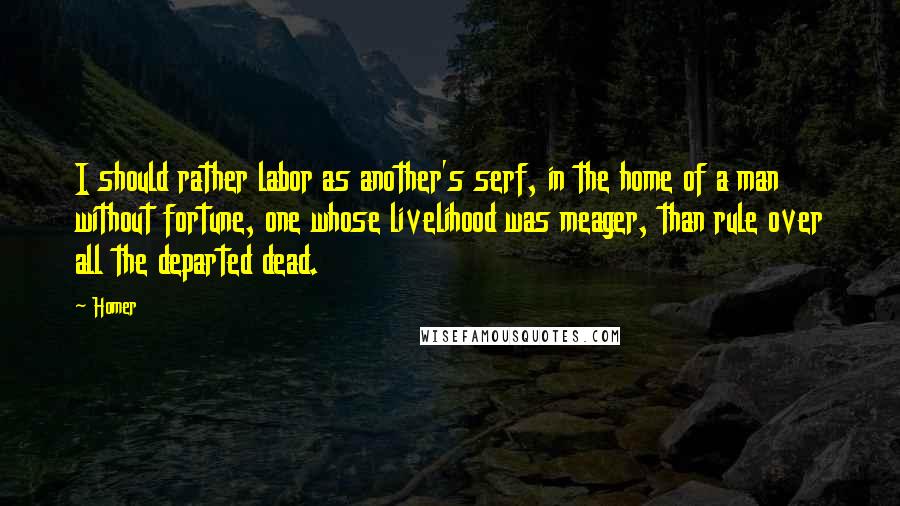 Homer Quotes: I should rather labor as another's serf, in the home of a man without fortune, one whose livelihood was meager, than rule over all the departed dead.