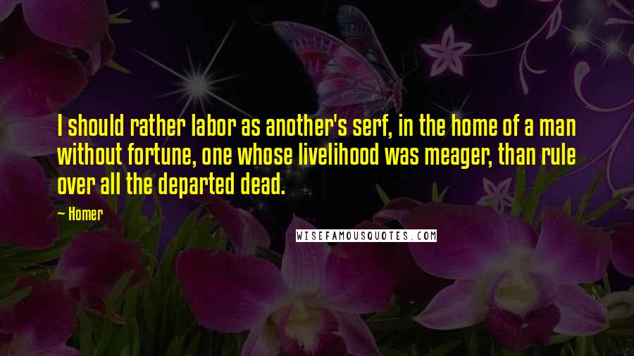 Homer Quotes: I should rather labor as another's serf, in the home of a man without fortune, one whose livelihood was meager, than rule over all the departed dead.