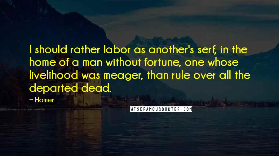 Homer Quotes: I should rather labor as another's serf, in the home of a man without fortune, one whose livelihood was meager, than rule over all the departed dead.