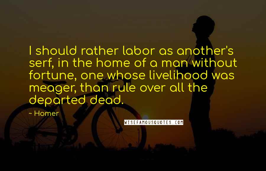 Homer Quotes: I should rather labor as another's serf, in the home of a man without fortune, one whose livelihood was meager, than rule over all the departed dead.