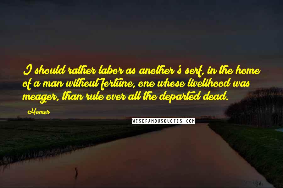 Homer Quotes: I should rather labor as another's serf, in the home of a man without fortune, one whose livelihood was meager, than rule over all the departed dead.