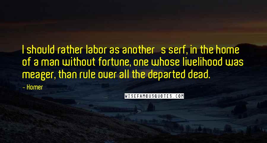 Homer Quotes: I should rather labor as another's serf, in the home of a man without fortune, one whose livelihood was meager, than rule over all the departed dead.