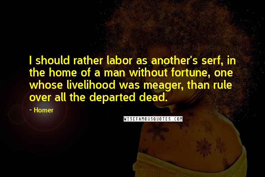 Homer Quotes: I should rather labor as another's serf, in the home of a man without fortune, one whose livelihood was meager, than rule over all the departed dead.