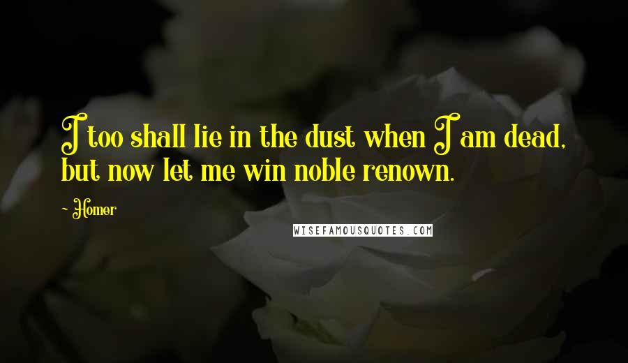 Homer Quotes: I too shall lie in the dust when I am dead, but now let me win noble renown.