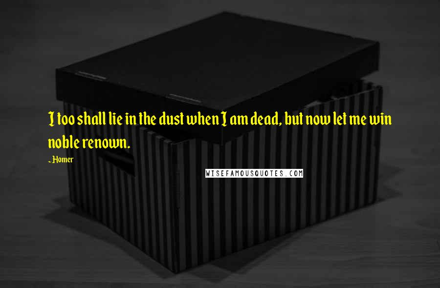 Homer Quotes: I too shall lie in the dust when I am dead, but now let me win noble renown.