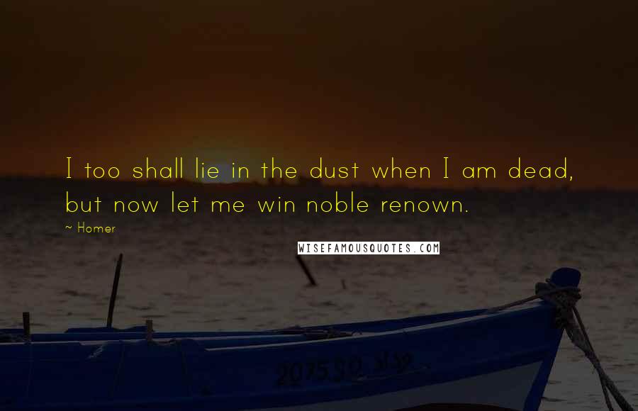 Homer Quotes: I too shall lie in the dust when I am dead, but now let me win noble renown.