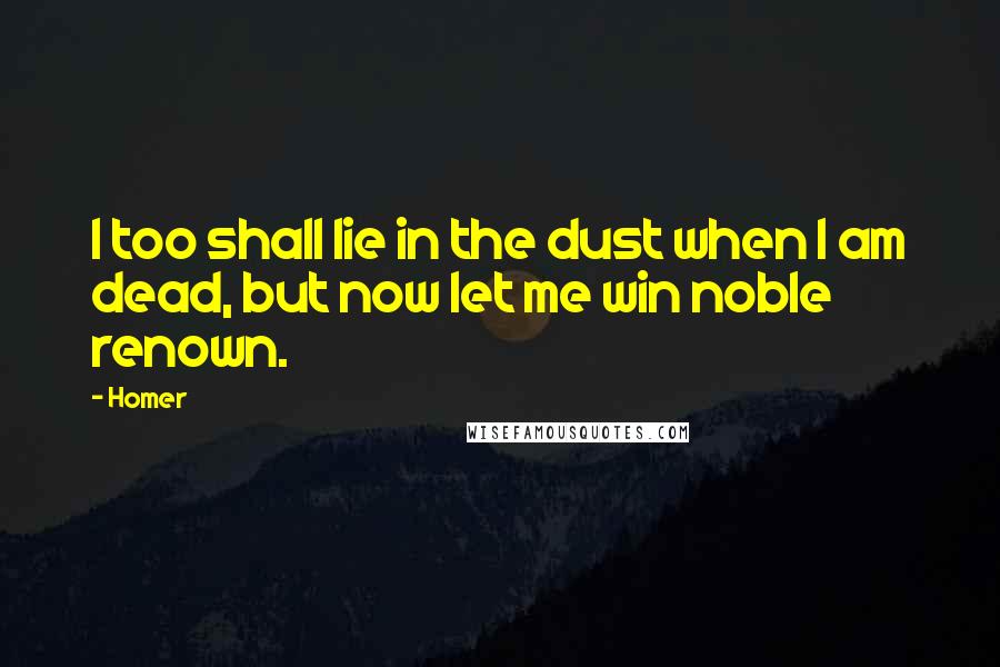 Homer Quotes: I too shall lie in the dust when I am dead, but now let me win noble renown.