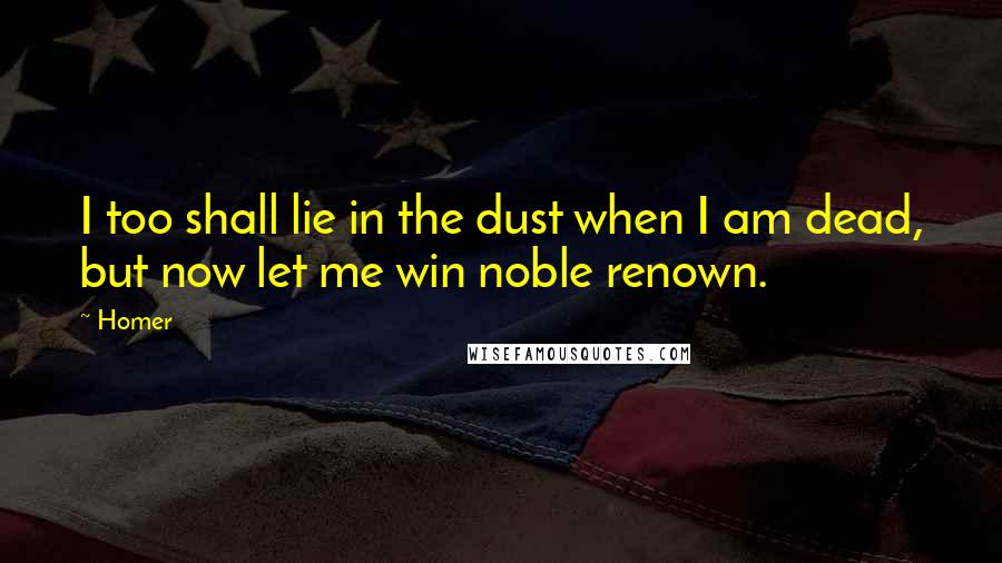 Homer Quotes: I too shall lie in the dust when I am dead, but now let me win noble renown.