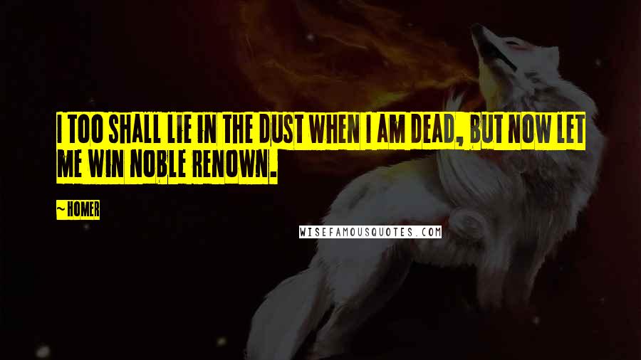 Homer Quotes: I too shall lie in the dust when I am dead, but now let me win noble renown.