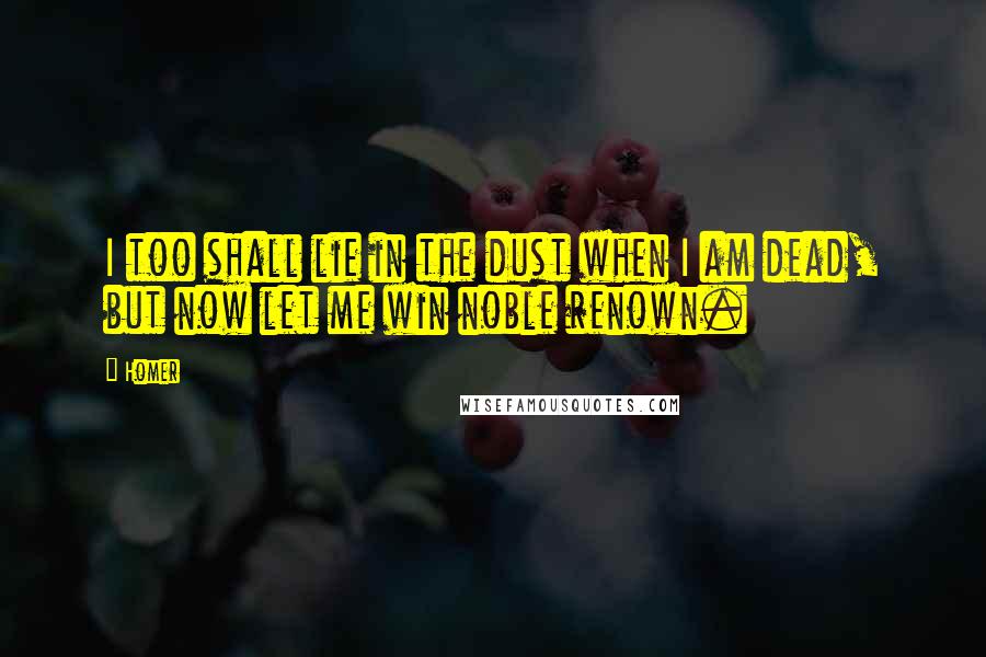 Homer Quotes: I too shall lie in the dust when I am dead, but now let me win noble renown.