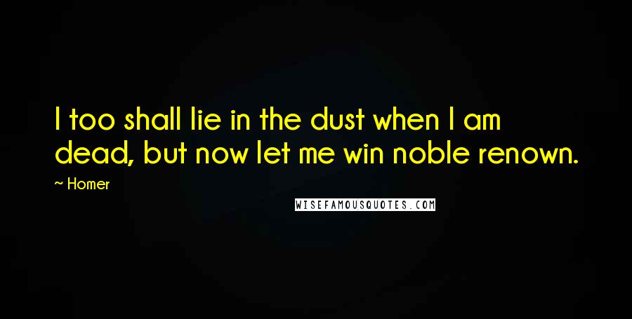 Homer Quotes: I too shall lie in the dust when I am dead, but now let me win noble renown.