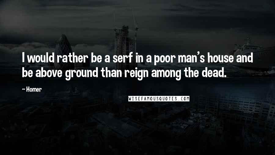 Homer Quotes: I would rather be a serf in a poor man's house and be above ground than reign among the dead.