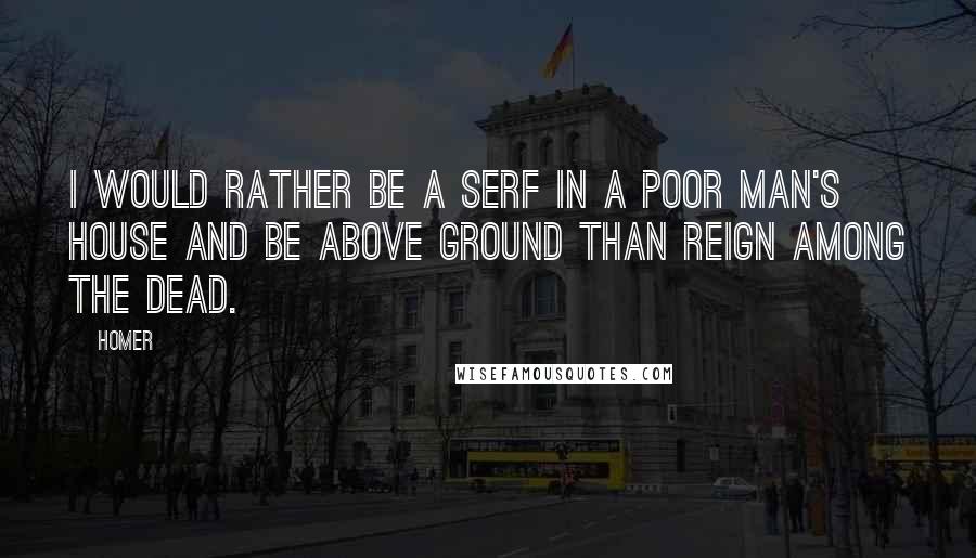 Homer Quotes: I would rather be a serf in a poor man's house and be above ground than reign among the dead.