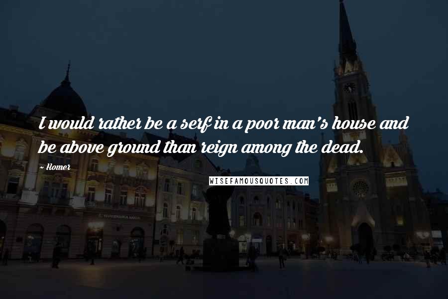 Homer Quotes: I would rather be a serf in a poor man's house and be above ground than reign among the dead.