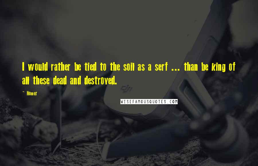 Homer Quotes: I would rather be tied to the soil as a serf ... than be king of all these dead and destroyed.