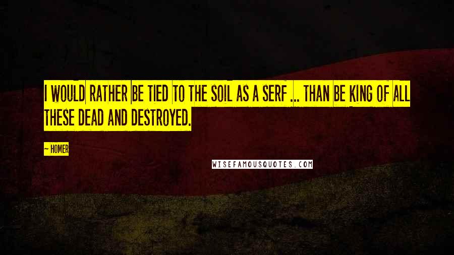 Homer Quotes: I would rather be tied to the soil as a serf ... than be king of all these dead and destroyed.