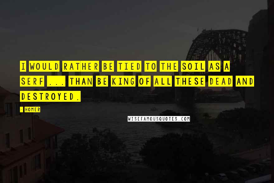 Homer Quotes: I would rather be tied to the soil as a serf ... than be king of all these dead and destroyed.