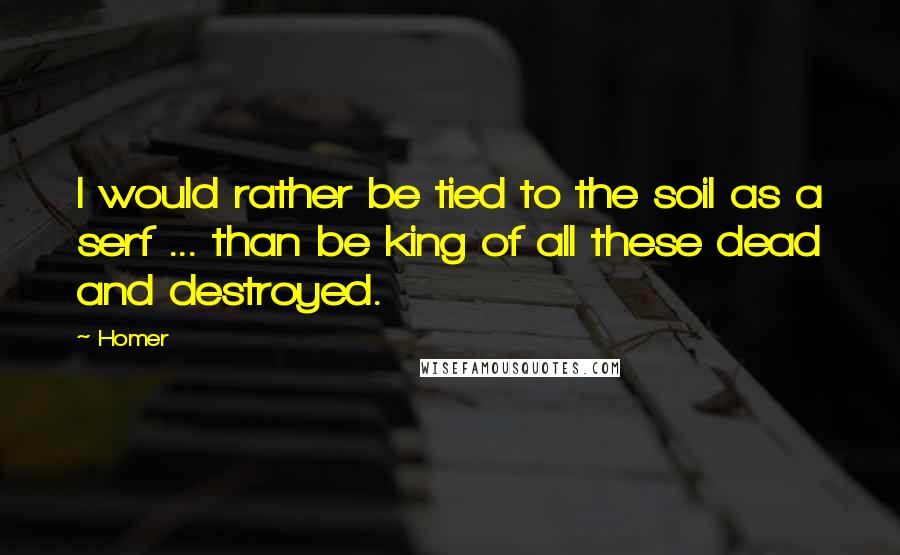 Homer Quotes: I would rather be tied to the soil as a serf ... than be king of all these dead and destroyed.