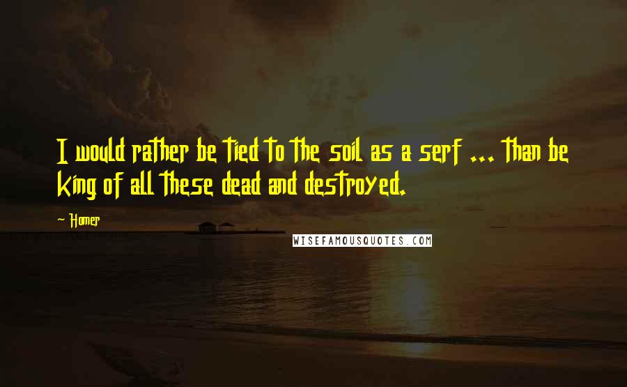 Homer Quotes: I would rather be tied to the soil as a serf ... than be king of all these dead and destroyed.