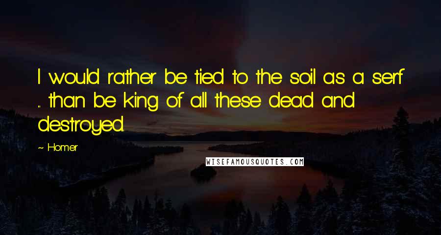 Homer Quotes: I would rather be tied to the soil as a serf ... than be king of all these dead and destroyed.
