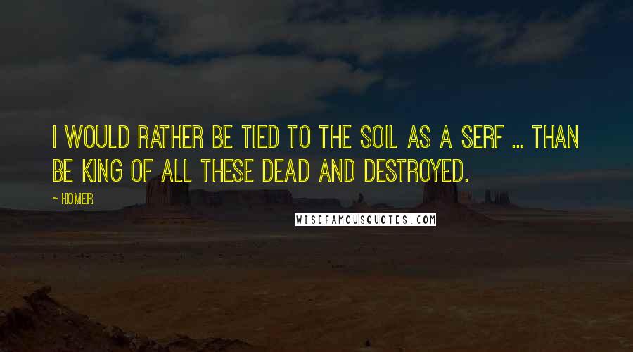 Homer Quotes: I would rather be tied to the soil as a serf ... than be king of all these dead and destroyed.