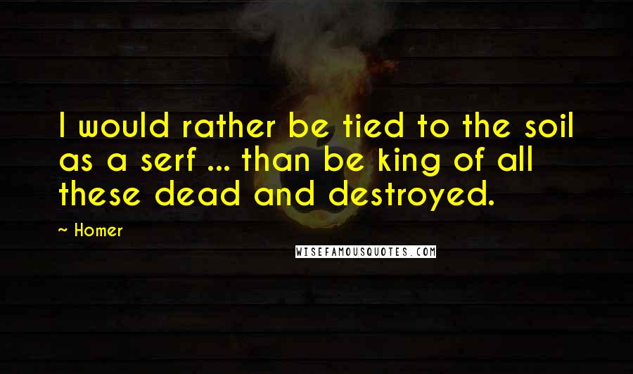 Homer Quotes: I would rather be tied to the soil as a serf ... than be king of all these dead and destroyed.